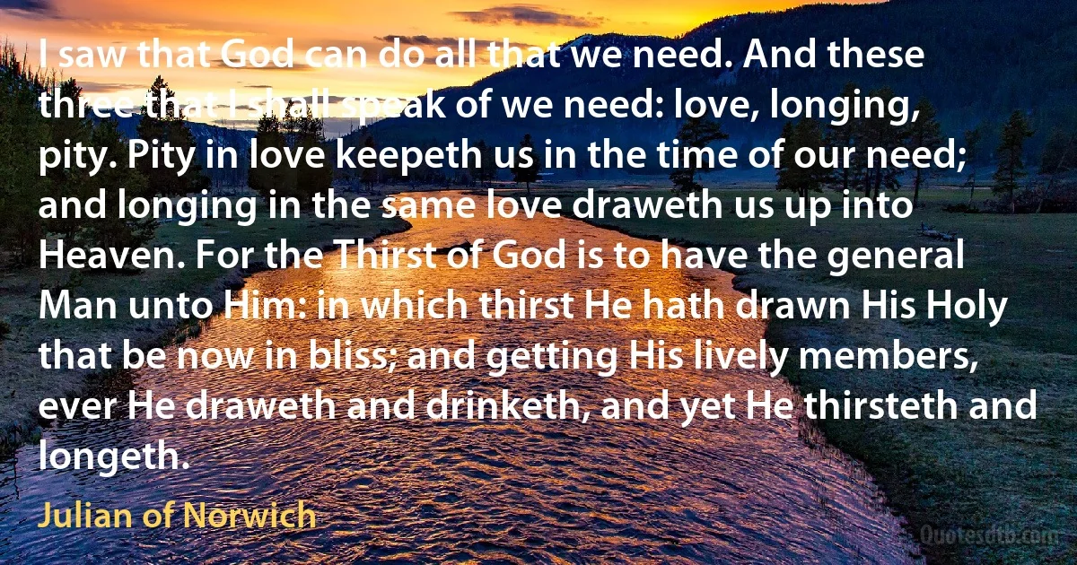 I saw that God can do all that we need. And these three that I shall speak of we need: love, longing, pity. Pity in love keepeth us in the time of our need; and longing in the same love draweth us up into Heaven. For the Thirst of God is to have the general Man unto Him: in which thirst He hath drawn His Holy that be now in bliss; and getting His lively members, ever He draweth and drinketh, and yet He thirsteth and longeth. (Julian of Norwich)