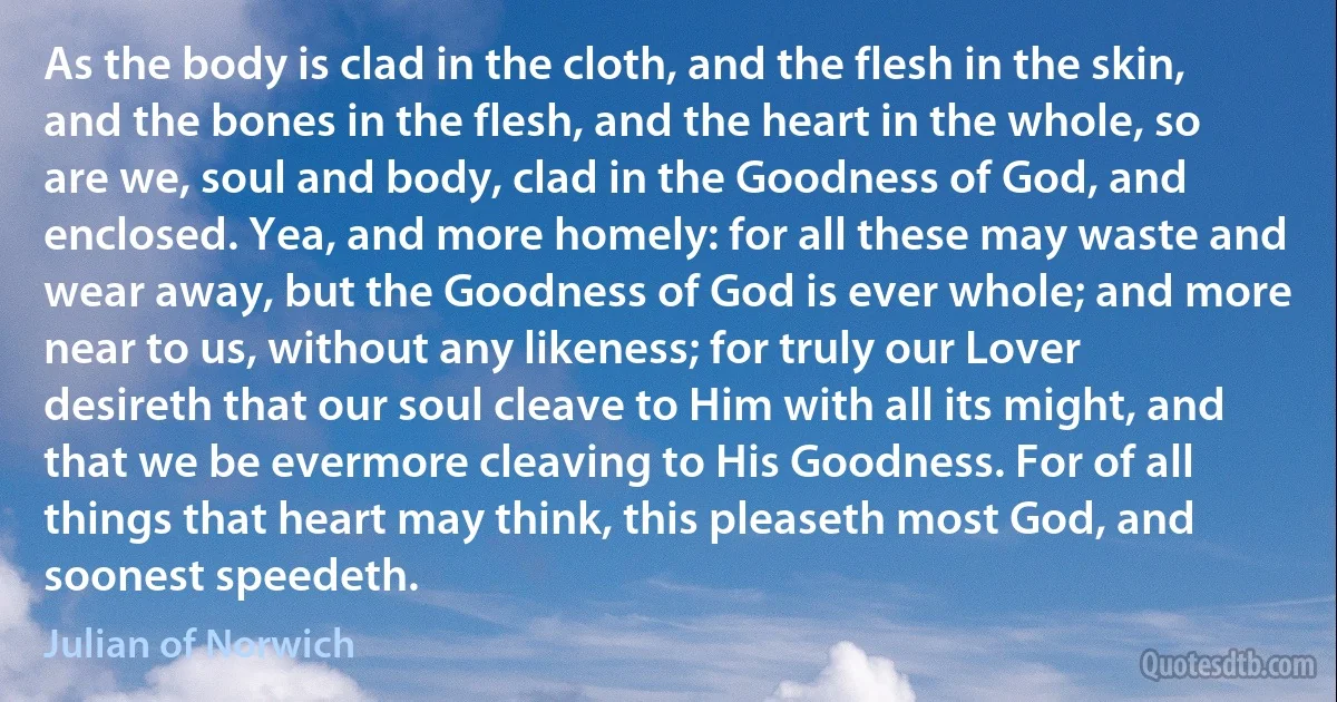 As the body is clad in the cloth, and the flesh in the skin, and the bones in the flesh, and the heart in the whole, so are we, soul and body, clad in the Goodness of God, and enclosed. Yea, and more homely: for all these may waste and wear away, but the Goodness of God is ever whole; and more near to us, without any likeness; for truly our Lover desireth that our soul cleave to Him with all its might, and that we be evermore cleaving to His Goodness. For of all things that heart may think, this pleaseth most God, and soonest speedeth. (Julian of Norwich)