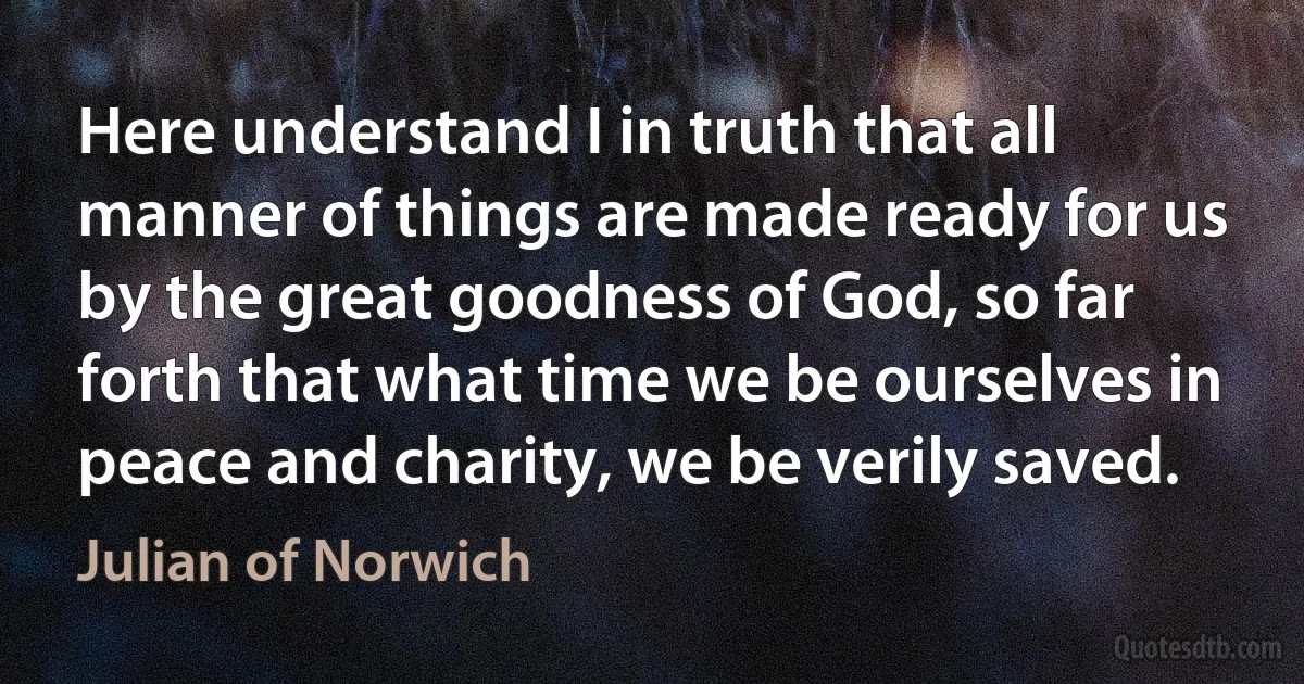 Here understand I in truth that all manner of things are made ready for us by the great goodness of God, so far forth that what time we be ourselves in peace and charity, we be verily saved. (Julian of Norwich)