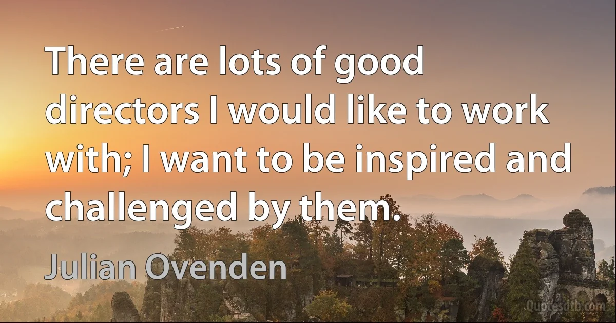 There are lots of good directors I would like to work with; I want to be inspired and challenged by them. (Julian Ovenden)