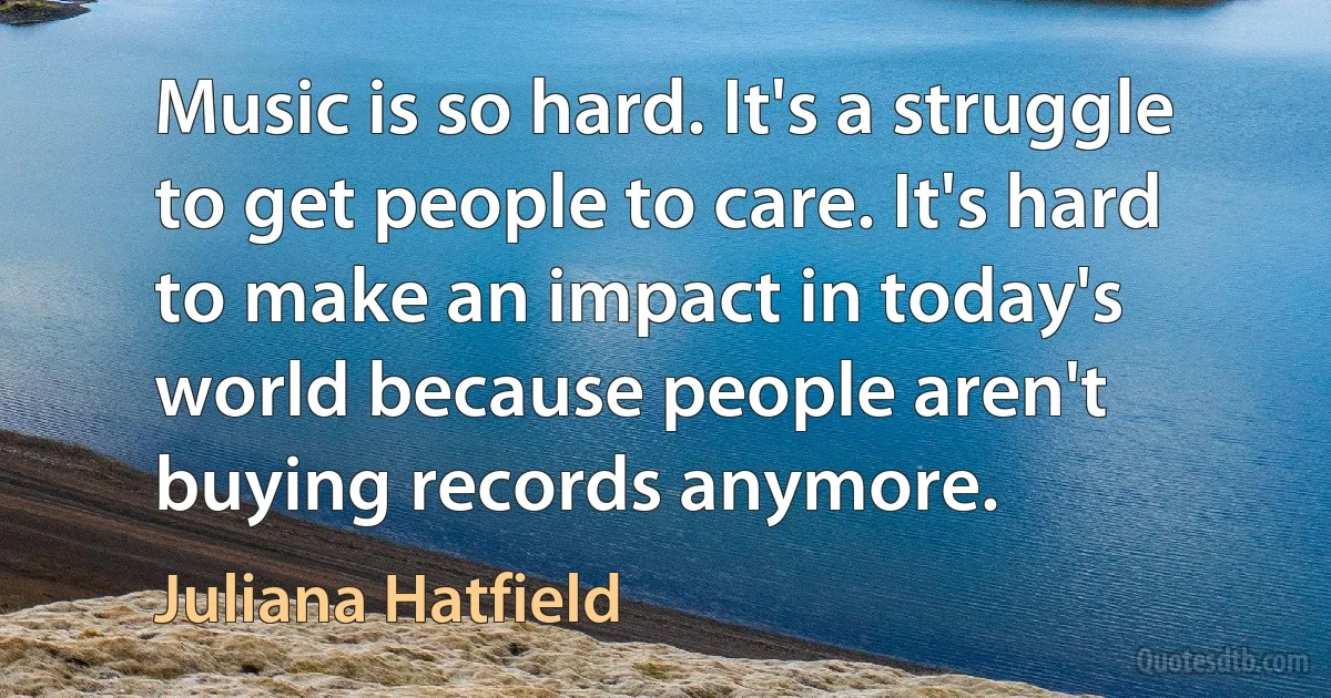 Music is so hard. It's a struggle to get people to care. It's hard to make an impact in today's world because people aren't buying records anymore. (Juliana Hatfield)