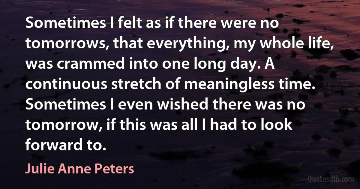 Sometimes I felt as if there were no tomorrows, that everything, my whole life, was crammed into one long day. A continuous stretch of meaningless time. Sometimes I even wished there was no tomorrow, if this was all I had to look forward to. (Julie Anne Peters)