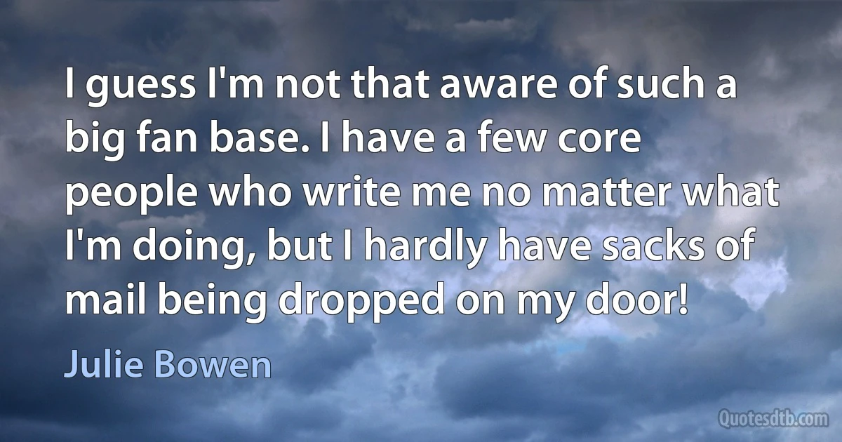 I guess I'm not that aware of such a big fan base. I have a few core people who write me no matter what I'm doing, but I hardly have sacks of mail being dropped on my door! (Julie Bowen)