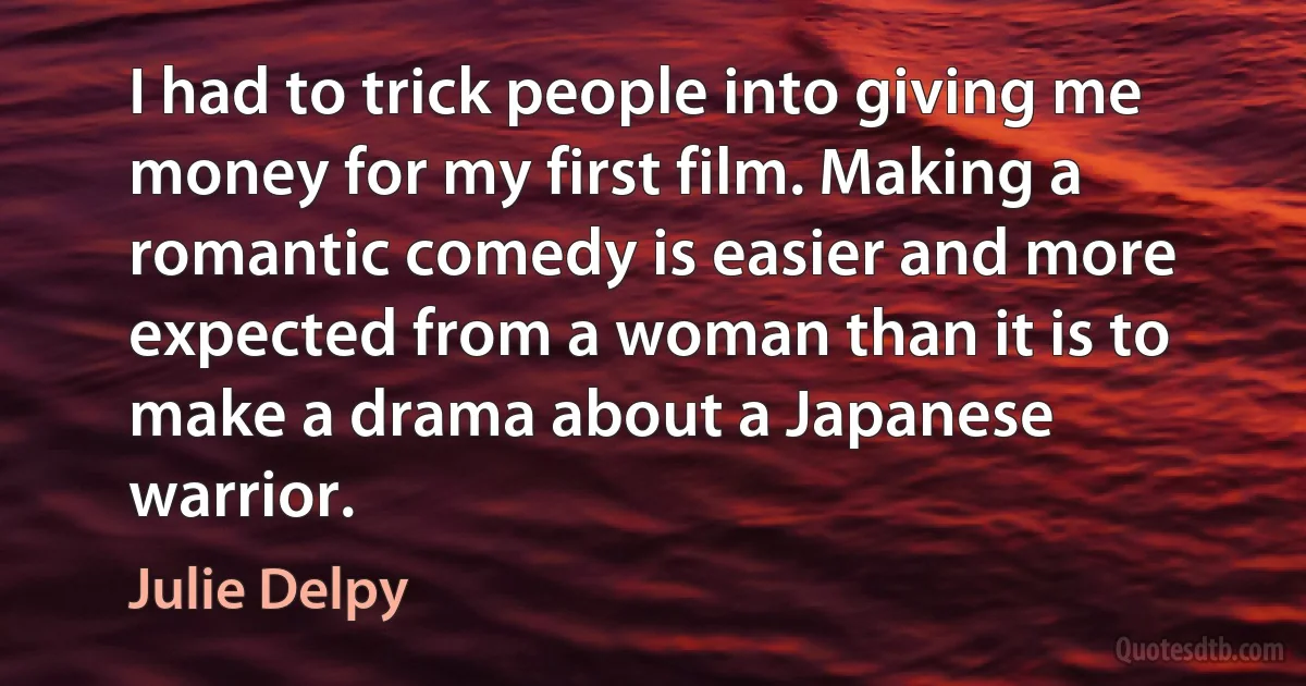 I had to trick people into giving me money for my first film. Making a romantic comedy is easier and more expected from a woman than it is to make a drama about a Japanese warrior. (Julie Delpy)