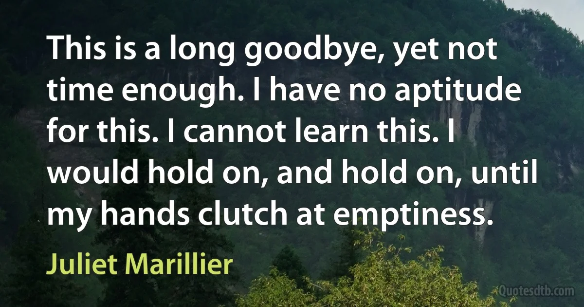 This is a long goodbye, yet not time enough. I have no aptitude for this. I cannot learn this. I would hold on, and hold on, until my hands clutch at emptiness. (Juliet Marillier)