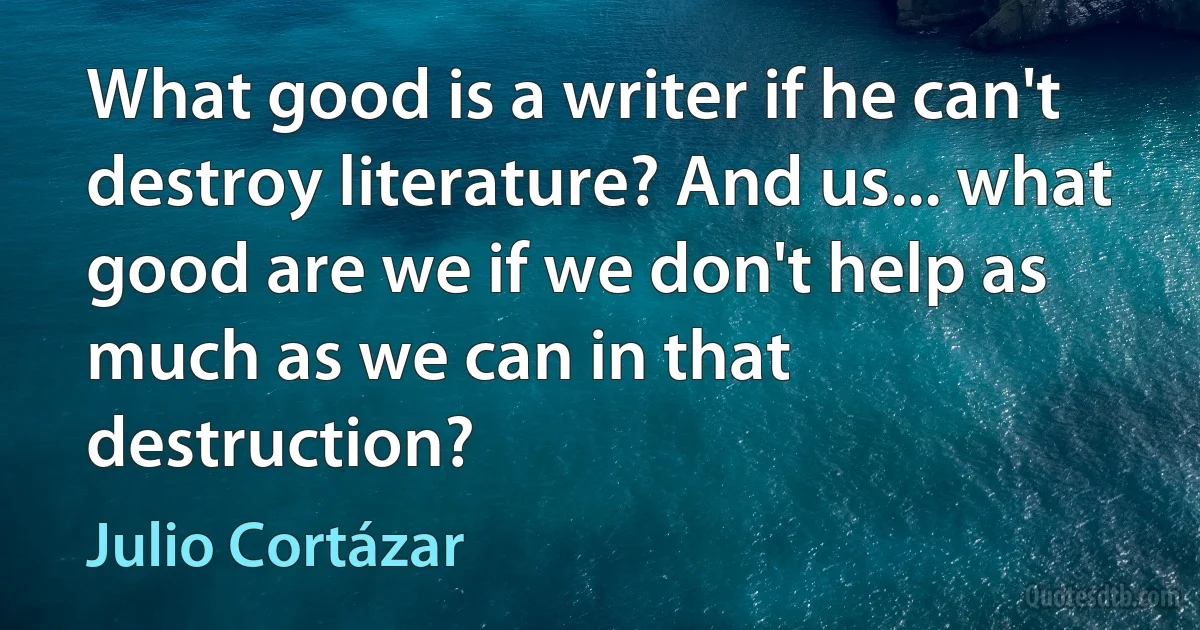 What good is a writer if he can't destroy literature? And us... what good are we if we don't help as much as we can in that destruction? (Julio Cortázar)