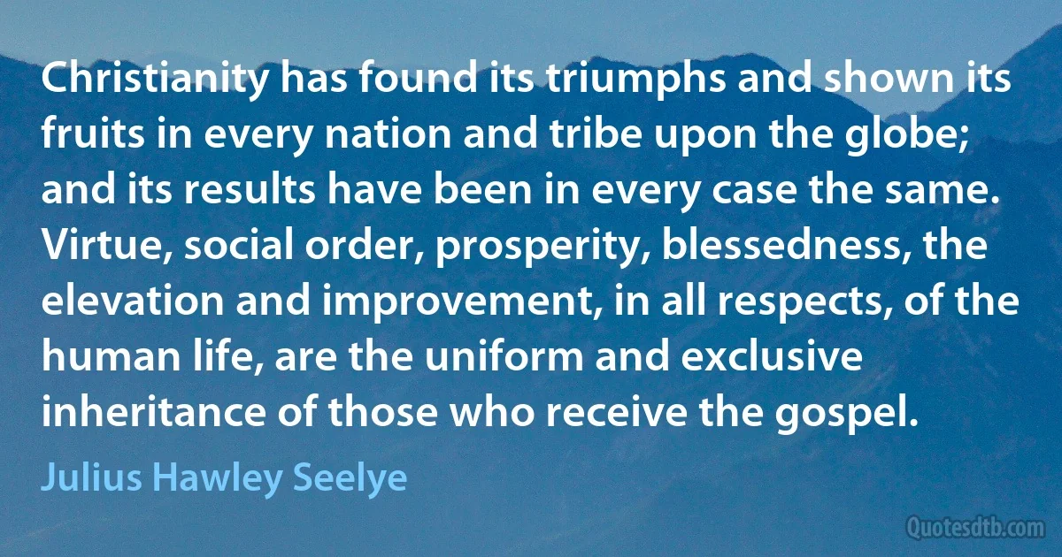 Christianity has found its triumphs and shown its fruits in every nation and tribe upon the globe; and its results have been in every case the same. Virtue, social order, prosperity, blessedness, the elevation and improvement, in all respects, of the human life, are the uniform and exclusive inheritance of those who receive the gospel. (Julius Hawley Seelye)