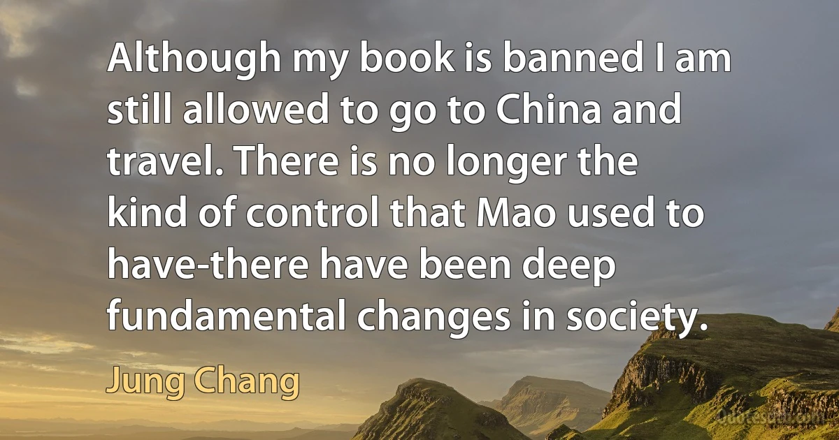 Although my book is banned I am still allowed to go to China and travel. There is no longer the kind of control that Mao used to have-there have been deep fundamental changes in society. (Jung Chang)