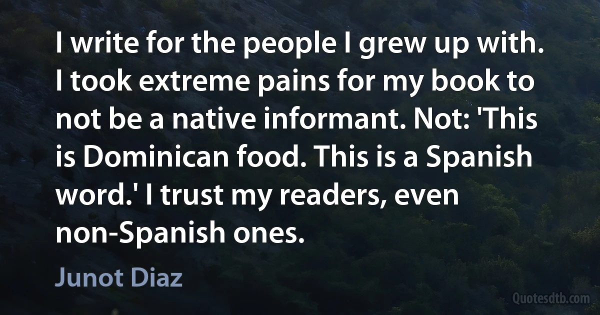 I write for the people I grew up with. I took extreme pains for my book to not be a native informant. Not: 'This is Dominican food. This is a Spanish word.' I trust my readers, even non-Spanish ones. (Junot Diaz)