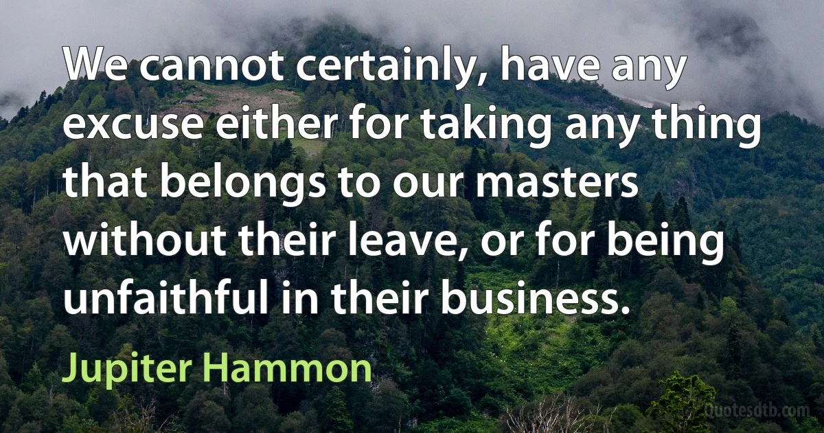 We cannot certainly, have any excuse either for taking any thing that belongs to our masters without their leave, or for being unfaithful in their business. (Jupiter Hammon)