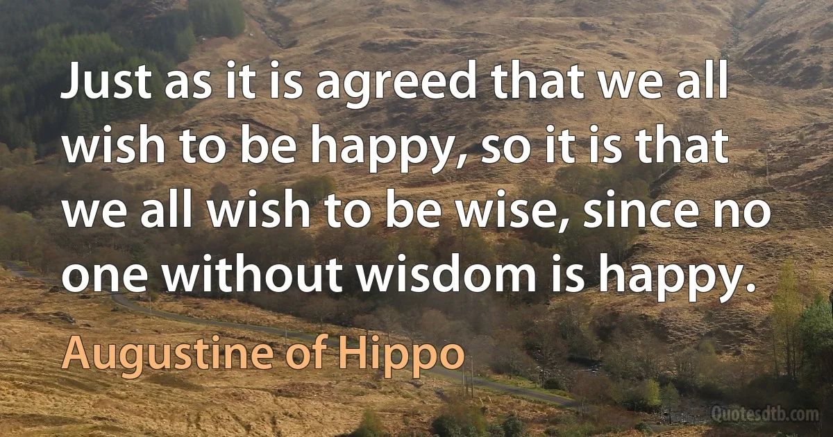 Just as it is agreed that we all wish to be happy, so it is that we all wish to be wise, since no one without wisdom is happy. (Augustine of Hippo)