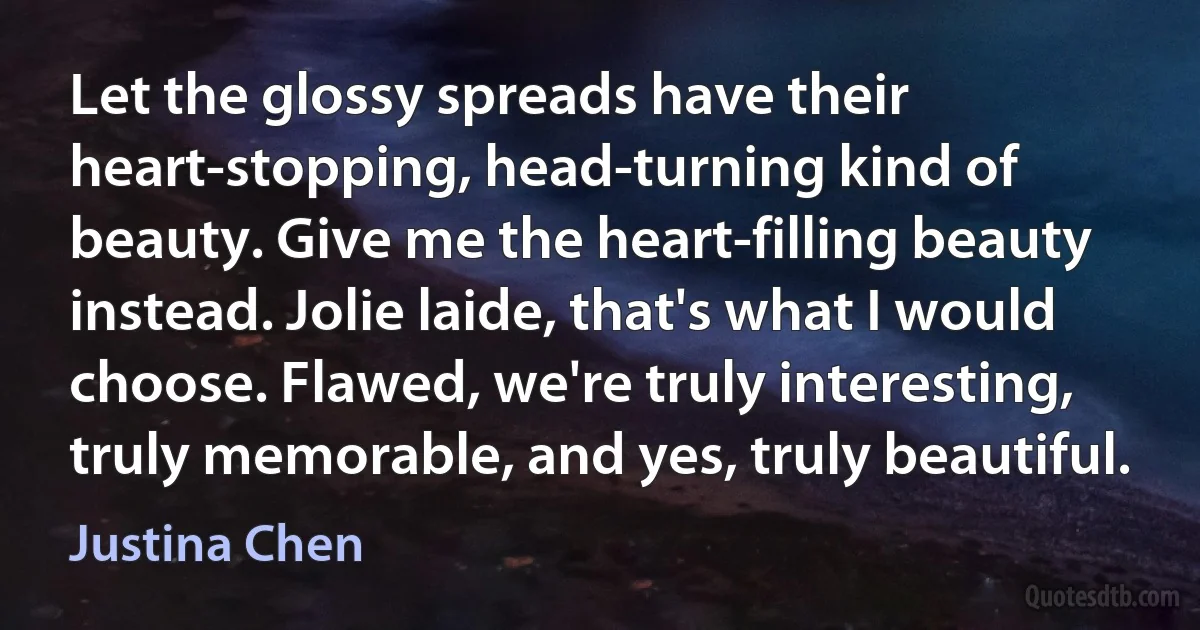 Let the glossy spreads have their heart-stopping, head-turning kind of beauty. Give me the heart-filling beauty instead. Jolie laide, that's what I would choose. Flawed, we're truly interesting, truly memorable, and yes, truly beautiful. (Justina Chen)