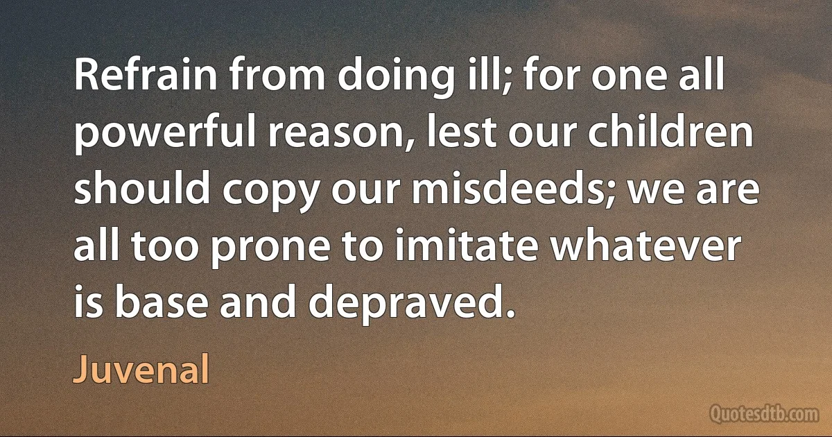 Refrain from doing ill; for one all powerful reason, lest our children should copy our misdeeds; we are all too prone to imitate whatever is base and depraved. (Juvenal)