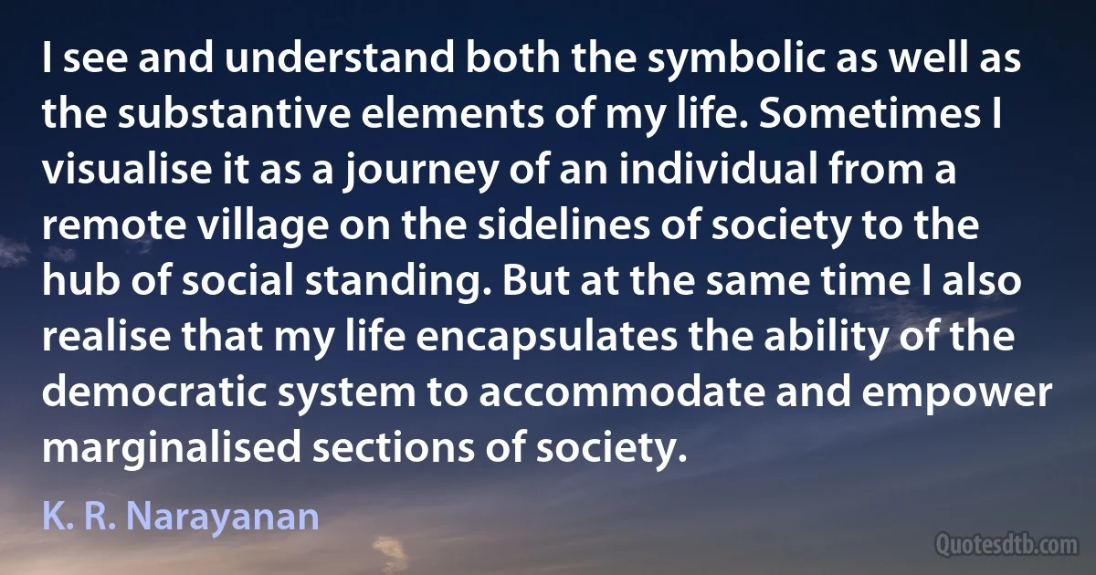 I see and understand both the symbolic as well as the substantive elements of my life. Sometimes I visualise it as a journey of an individual from a remote village on the sidelines of society to the hub of social standing. But at the same time I also realise that my life encapsulates the ability of the democratic system to accommodate and empower marginalised sections of society. (K. R. Narayanan)