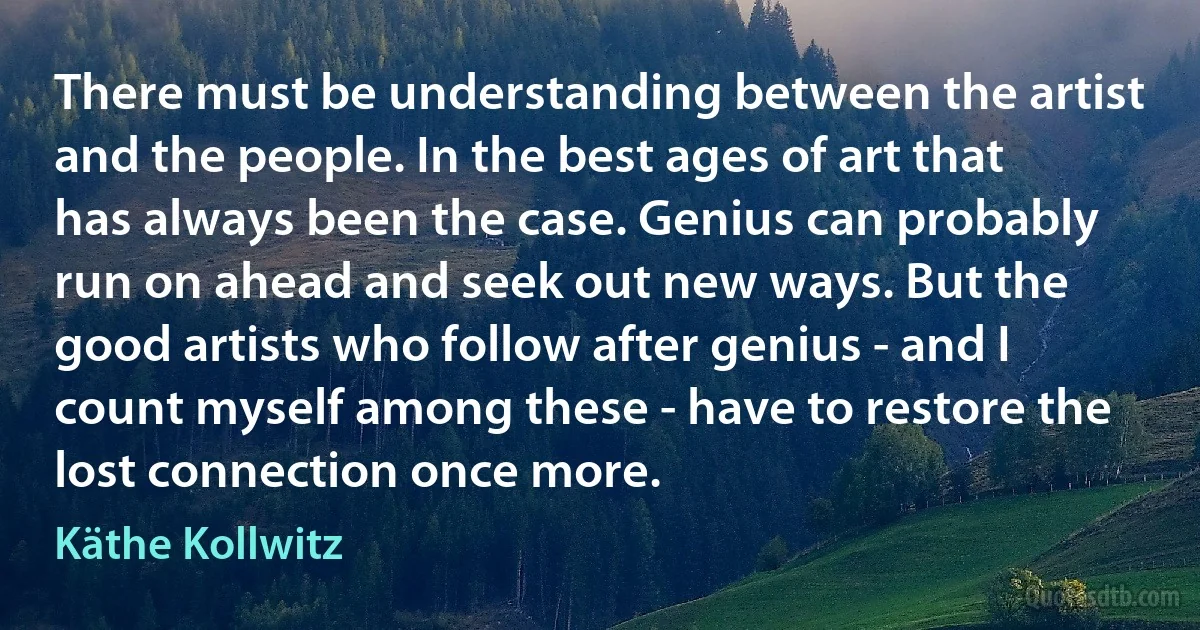 There must be understanding between the artist and the people. In the best ages of art that has always been the case. Genius can probably run on ahead and seek out new ways. But the good artists who follow after genius - and I count myself among these - have to restore the lost connection once more. (Käthe Kollwitz)