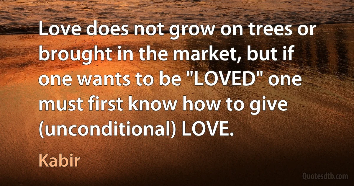 Love does not grow on trees or brought in the market, but if one wants to be "LOVED" one must first know how to give (unconditional) LOVE. (Kabir)