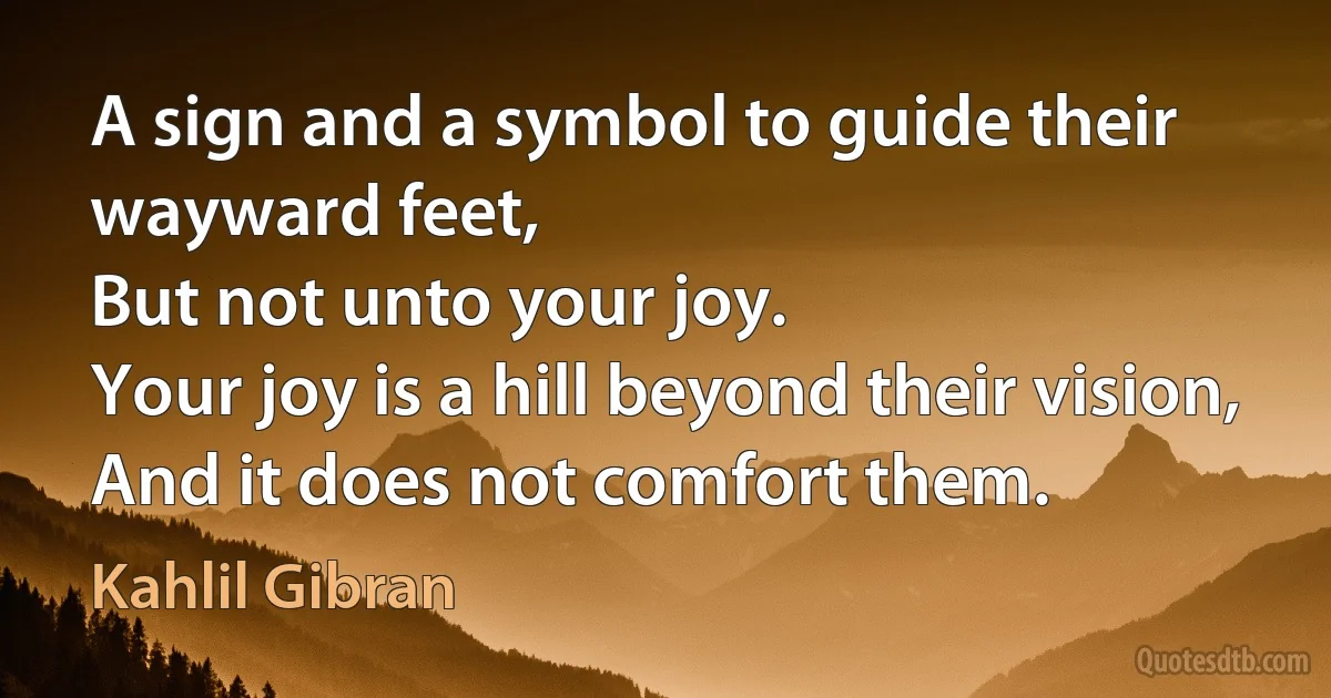 A sign and a symbol to guide their wayward feet,
But not unto your joy.
Your joy is a hill beyond their vision,
And it does not comfort them. (Kahlil Gibran)