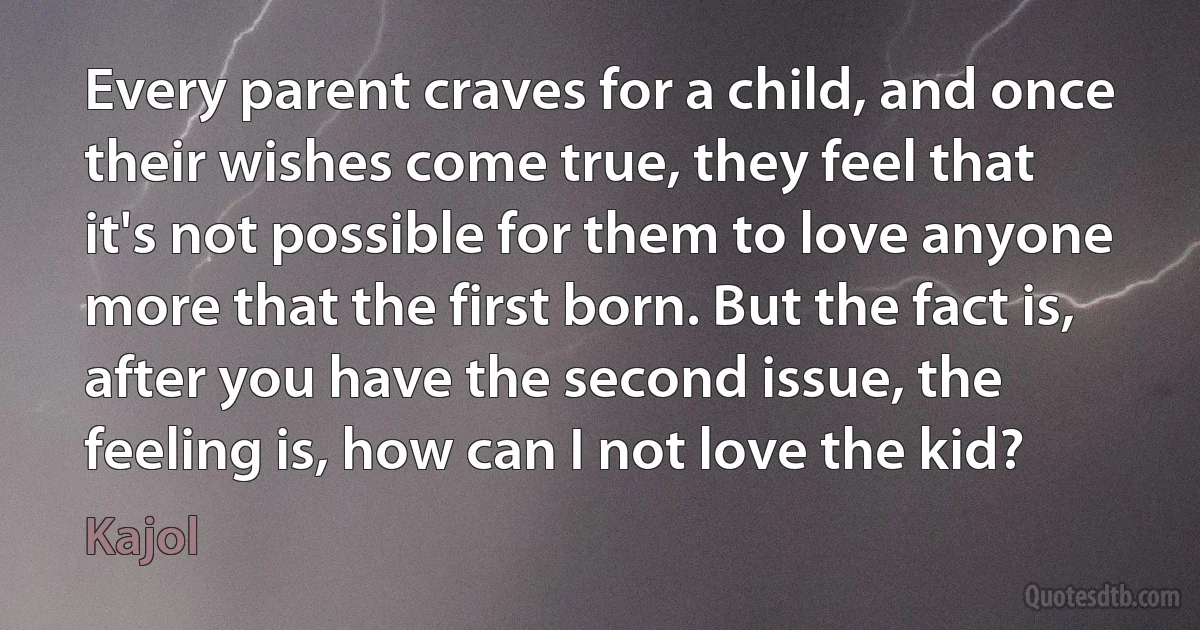 Every parent craves for a child, and once their wishes come true, they feel that it's not possible for them to love anyone more that the first born. But the fact is, after you have the second issue, the feeling is, how can I not love the kid? (Kajol)