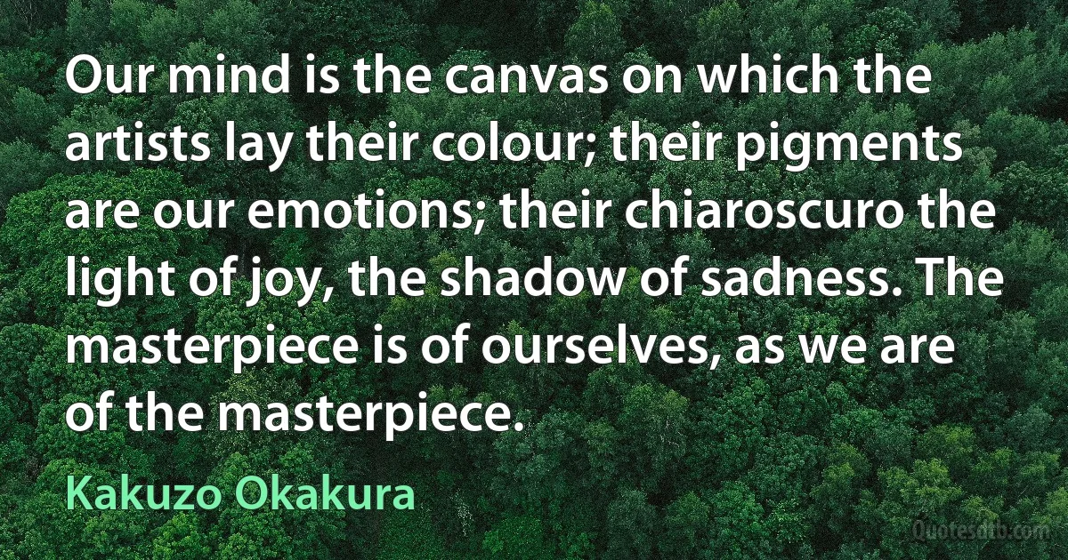 Our mind is the canvas on which the artists lay their colour; their pigments are our emotions; their chiaroscuro the light of joy, the shadow of sadness. The masterpiece is of ourselves, as we are of the masterpiece. (Kakuzo Okakura)