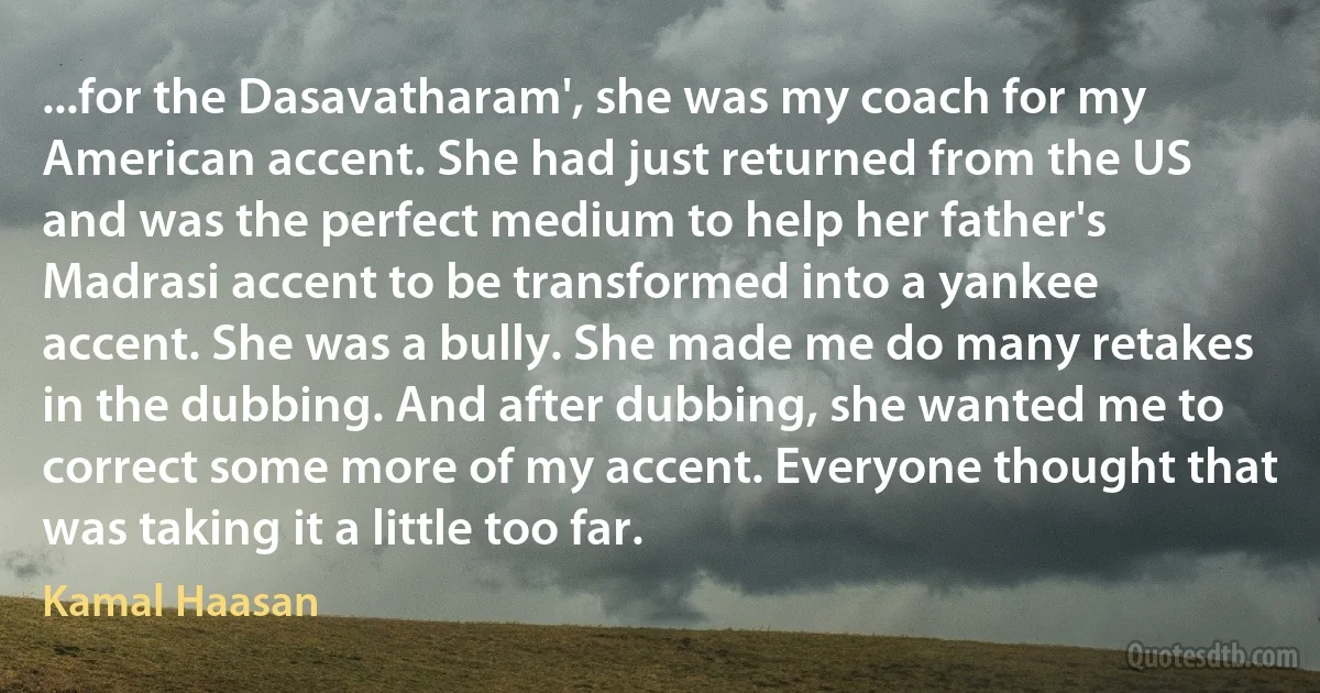 ...for the Dasavatharam', she was my coach for my American accent. She had just returned from the US and was the perfect medium to help her father's Madrasi accent to be transformed into a yankee accent. She was a bully. She made me do many retakes in the dubbing. And after dubbing, she wanted me to correct some more of my accent. Everyone thought that was taking it a little too far. (Kamal Haasan)