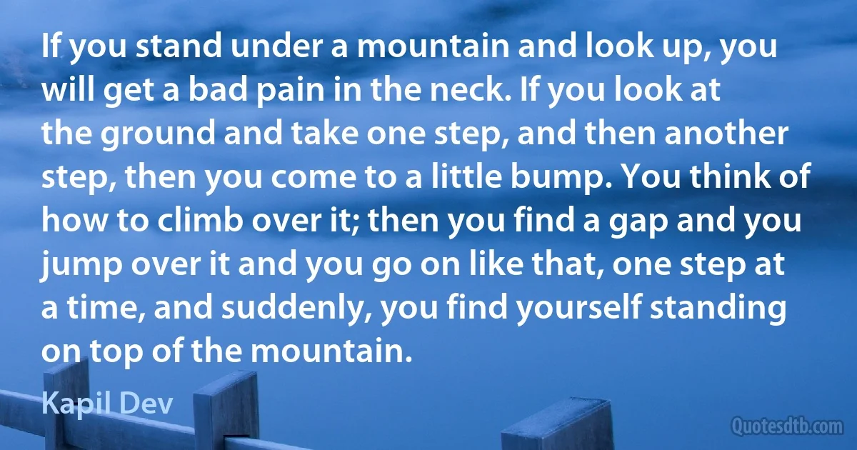 If you stand under a mountain and look up, you will get a bad pain in the neck. If you look at the ground and take one step, and then another step, then you come to a little bump. You think of how to climb over it; then you find a gap and you jump over it and you go on like that, one step at a time, and suddenly, you find yourself standing on top of the mountain. (Kapil Dev)