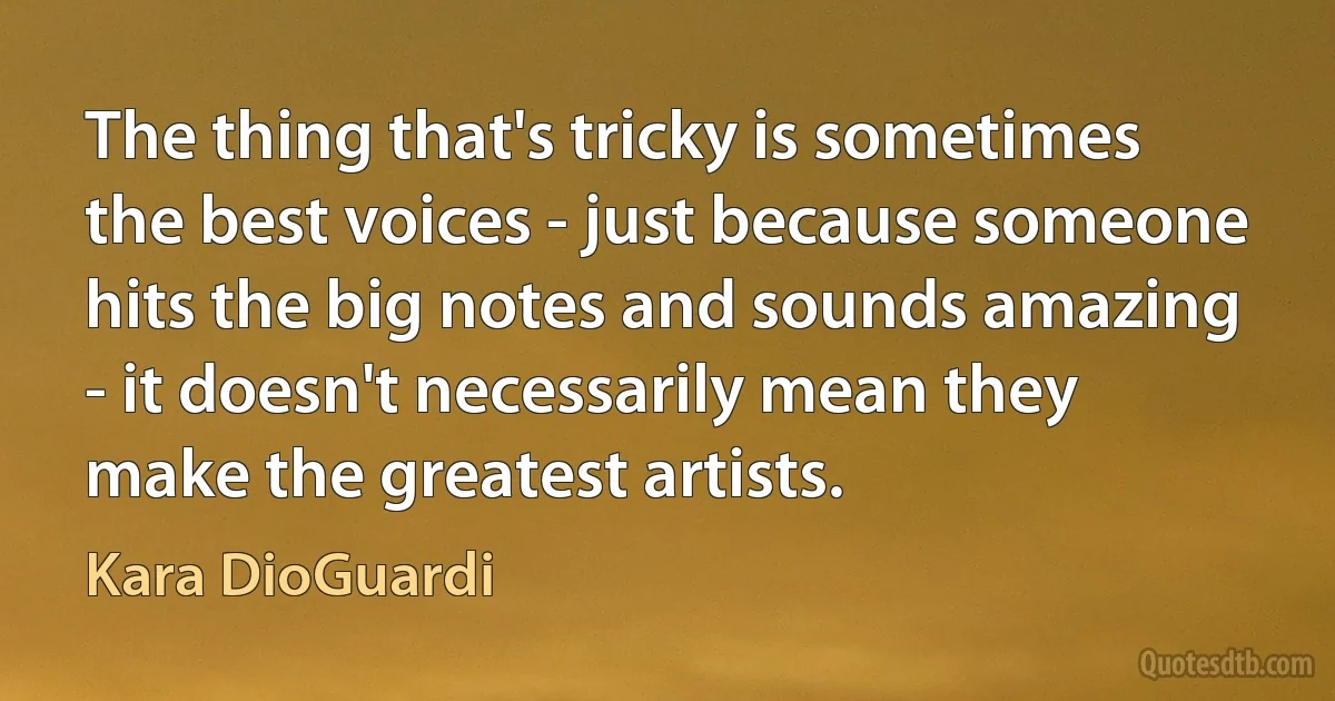 The thing that's tricky is sometimes the best voices - just because someone hits the big notes and sounds amazing - it doesn't necessarily mean they make the greatest artists. (Kara DioGuardi)