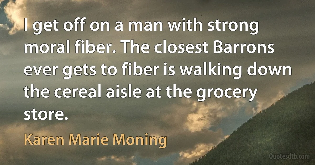 I get off on a man with strong moral fiber. The closest Barrons ever gets to fiber is walking down the cereal aisle at the grocery store. (Karen Marie Moning)