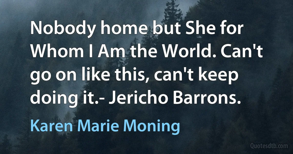 Nobody home but She for Whom I Am the World. Can't go on like this, can't keep doing it.- Jericho Barrons. (Karen Marie Moning)