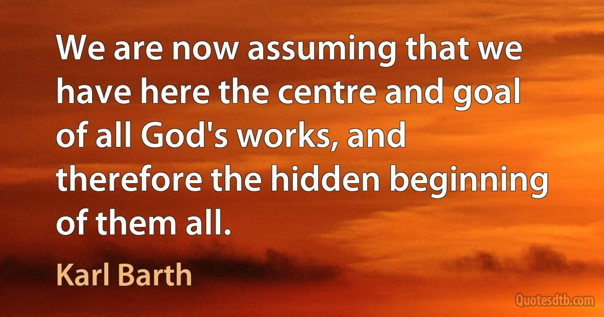 We are now assuming that we have here the centre and goal of all God's works, and therefore the hidden beginning of them all. (Karl Barth)