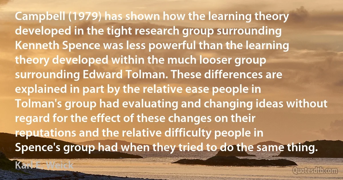 Campbell (1979) has shown how the learning theory developed in the tight research group surrounding Kenneth Spence was less powerful than the learning theory developed within the much looser group surrounding Edward Tolman. These differences are explained in part by the relative ease people in Tolman's group had evaluating and changing ideas without regard for the effect of these changes on their reputations and the relative difficulty people in Spence's group had when they tried to do the same thing. (Karl E. Weick)