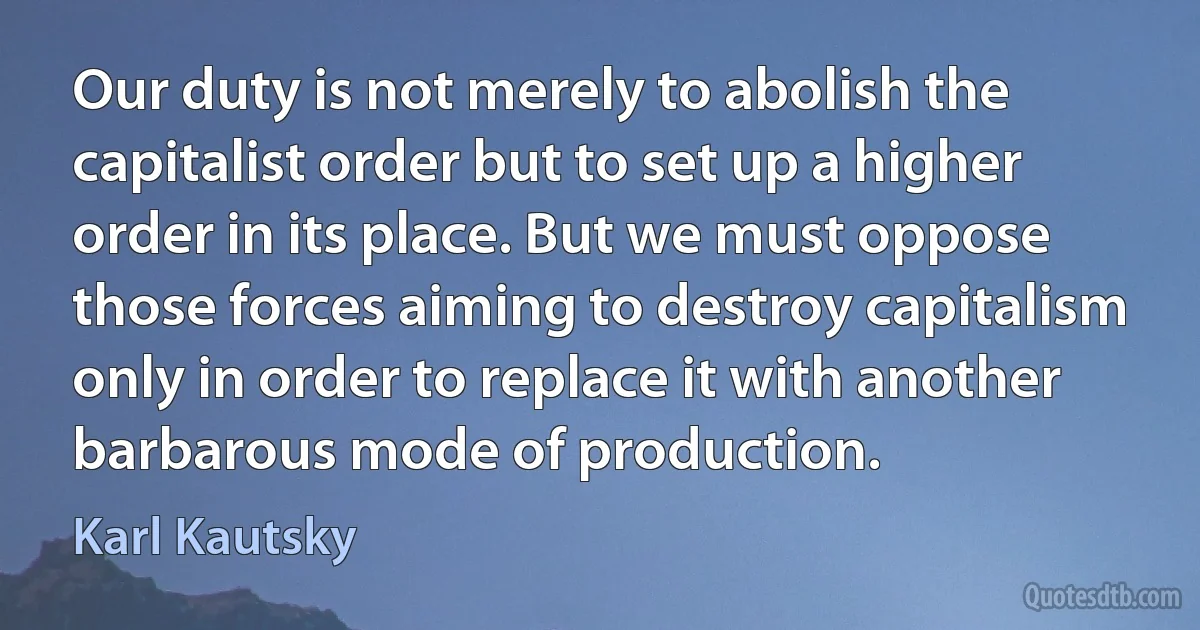 Our duty is not merely to abolish the capitalist order but to set up a higher order in its place. But we must oppose those forces aiming to destroy capitalism only in order to replace it with another barbarous mode of production. (Karl Kautsky)