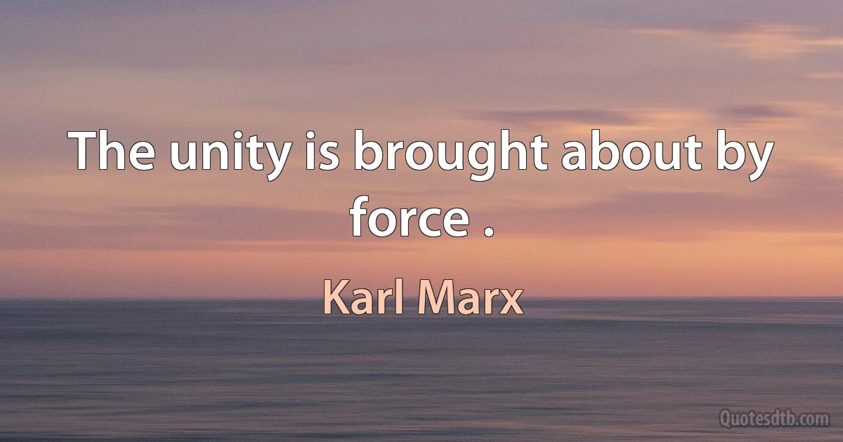 The unity is brought about by force . (Karl Marx)