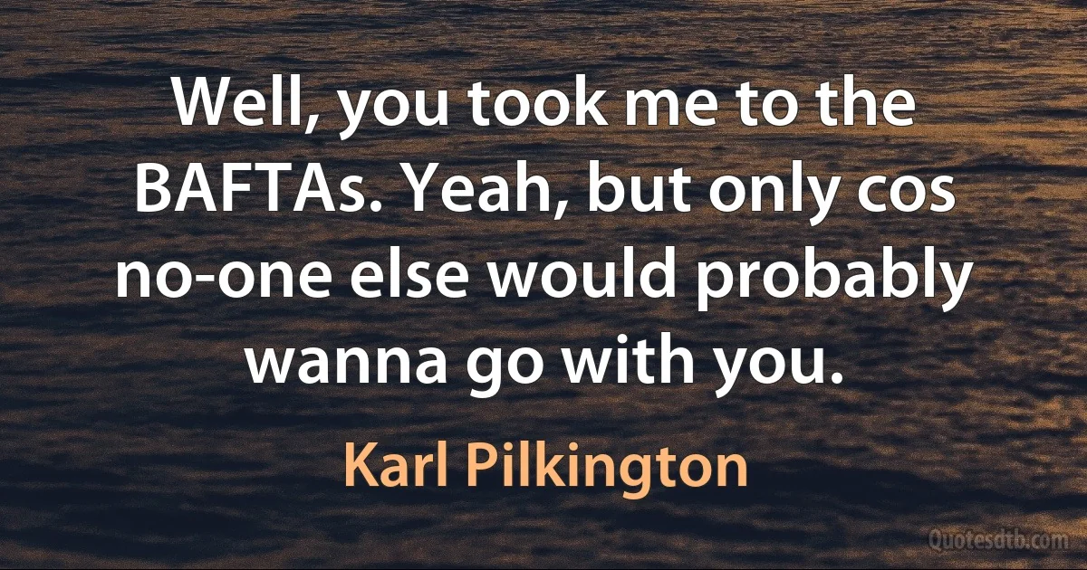 Well, you took me to the BAFTAs. Yeah, but only cos no-one else would probably wanna go with you. (Karl Pilkington)