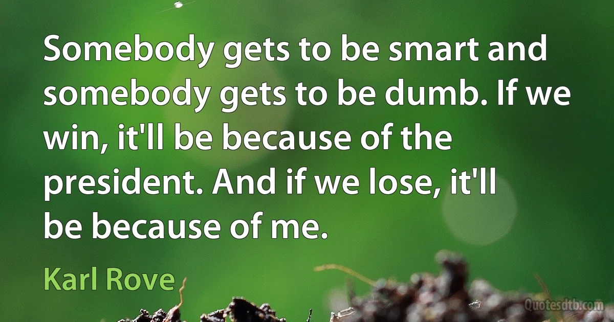 Somebody gets to be smart and somebody gets to be dumb. If we win, it'll be because of the president. And if we lose, it'll be because of me. (Karl Rove)