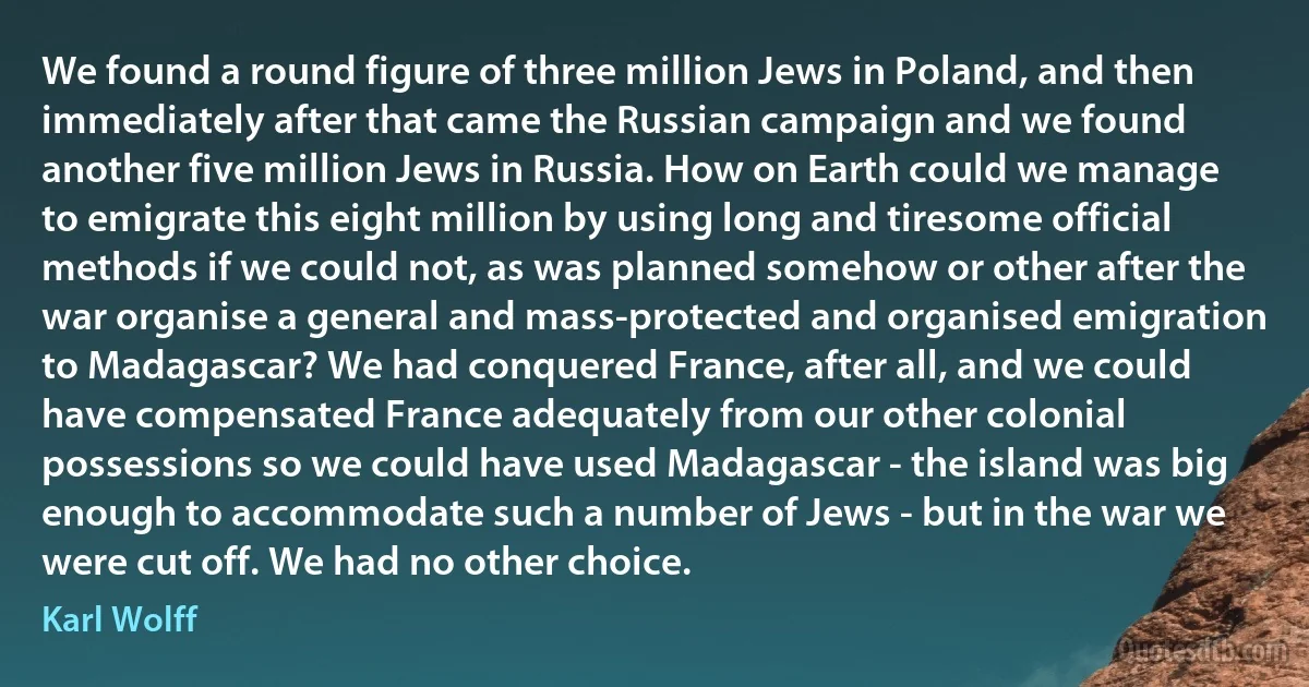 We found a round figure of three million Jews in Poland, and then immediately after that came the Russian campaign and we found another five million Jews in Russia. How on Earth could we manage to emigrate this eight million by using long and tiresome official methods if we could not, as was planned somehow or other after the war organise a general and mass-protected and organised emigration to Madagascar? We had conquered France, after all, and we could have compensated France adequately from our other colonial possessions so we could have used Madagascar - the island was big enough to accommodate such a number of Jews - but in the war we were cut off. We had no other choice. (Karl Wolff)