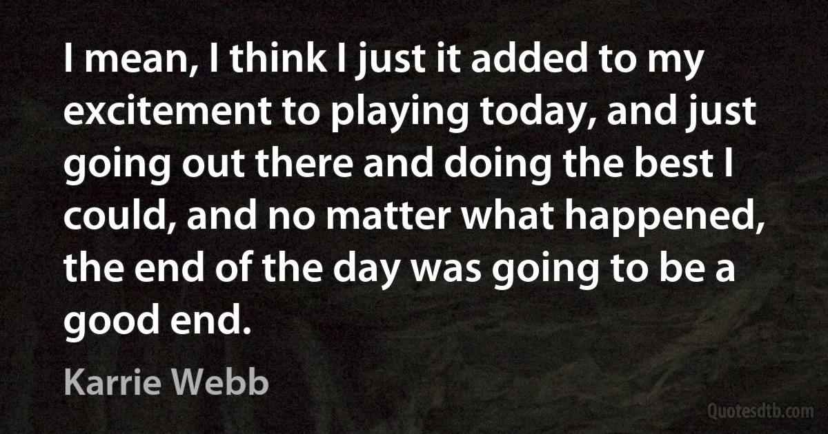 I mean, I think I just it added to my excitement to playing today, and just going out there and doing the best I could, and no matter what happened, the end of the day was going to be a good end. (Karrie Webb)