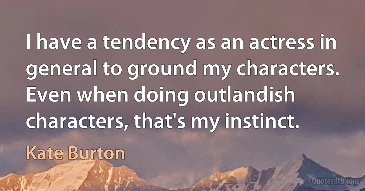 I have a tendency as an actress in general to ground my characters. Even when doing outlandish characters, that's my instinct. (Kate Burton)