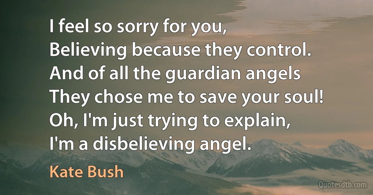 I feel so sorry for you,
Believing because they control.
And of all the guardian angels
They chose me to save your soul!
Oh, I'm just trying to explain,
I'm a disbelieving angel. (Kate Bush)