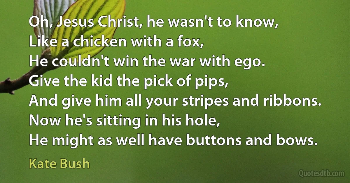 Oh, Jesus Christ, he wasn't to know,
Like a chicken with a fox,
He couldn't win the war with ego.
Give the kid the pick of pips,
And give him all your stripes and ribbons.
Now he's sitting in his hole,
He might as well have buttons and bows. (Kate Bush)