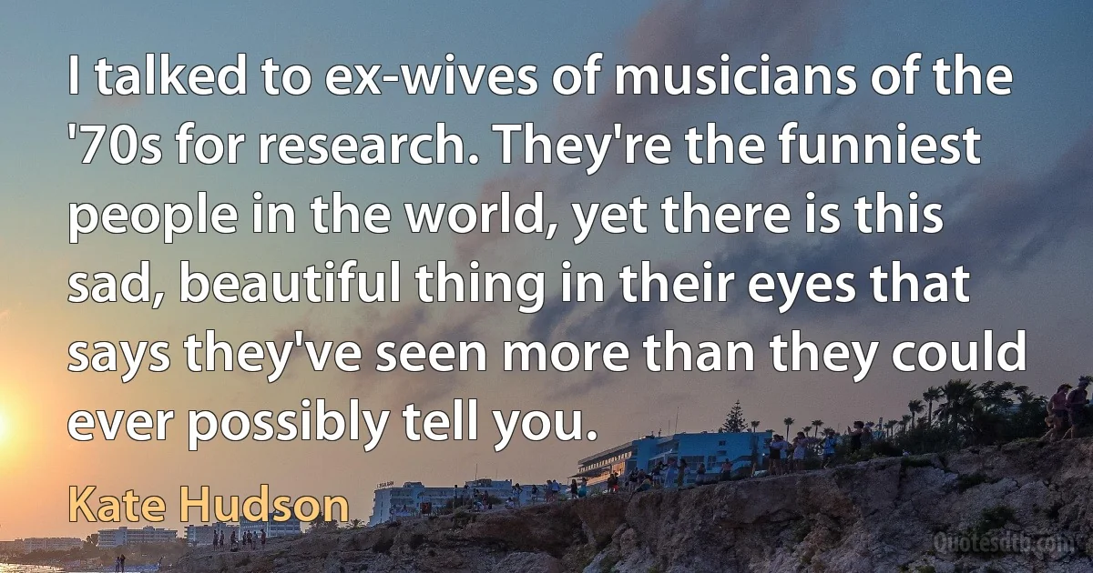 I talked to ex-wives of musicians of the '70s for research. They're the funniest people in the world, yet there is this sad, beautiful thing in their eyes that says they've seen more than they could ever possibly tell you. (Kate Hudson)