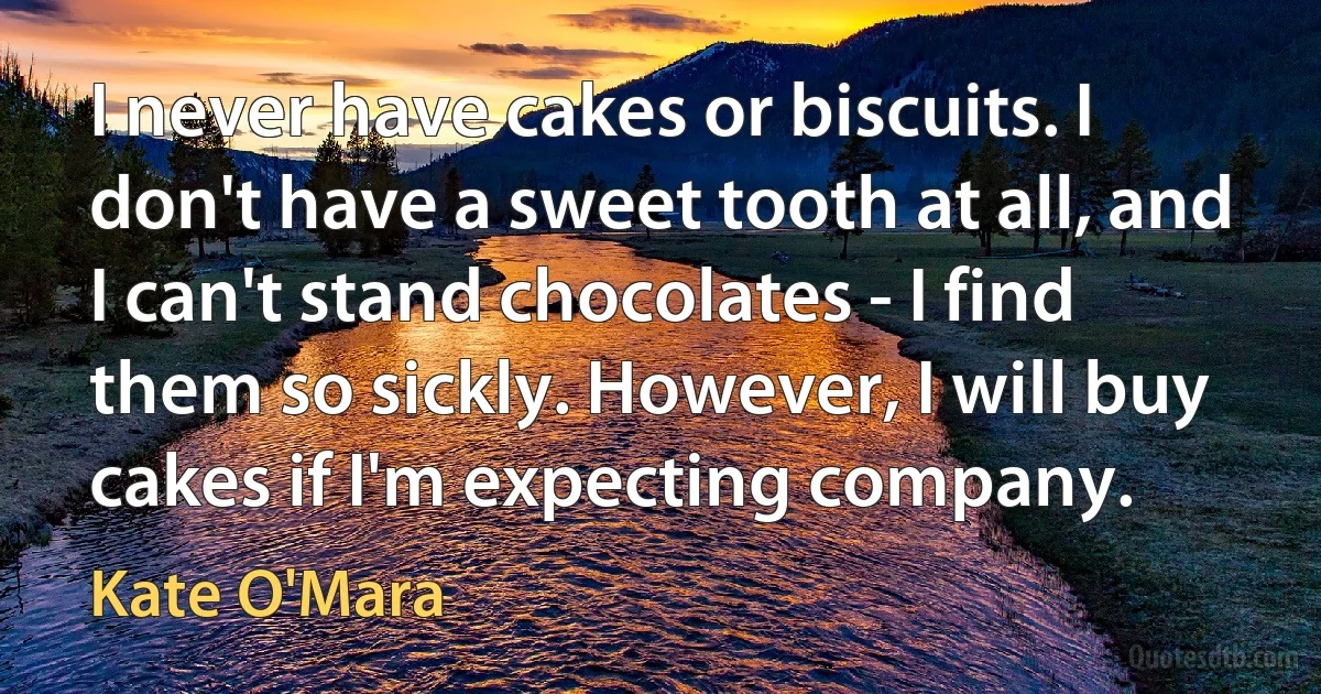 I never have cakes or biscuits. I don't have a sweet tooth at all, and I can't stand chocolates - I find them so sickly. However, I will buy cakes if I'm expecting company. (Kate O'Mara)