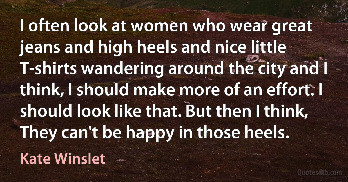 I often look at women who wear great jeans and high heels and nice little T-shirts wandering around the city and I think, I should make more of an effort. I should look like that. But then I think, They can't be happy in those heels. (Kate Winslet)