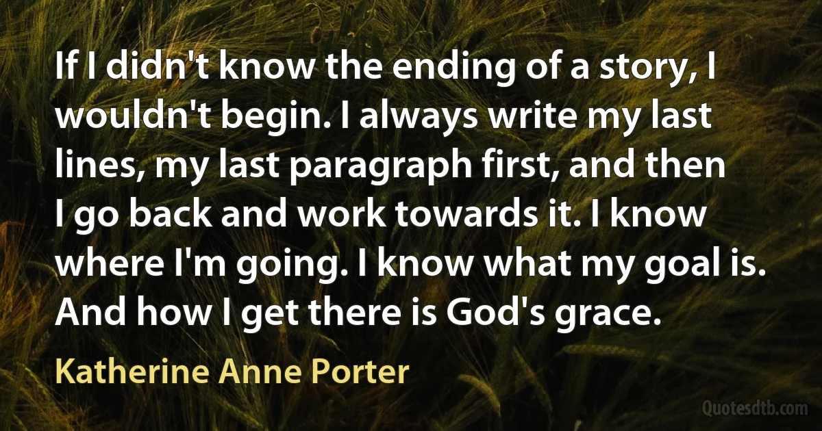 If I didn't know the ending of a story, I wouldn't begin. I always write my last lines, my last paragraph first, and then I go back and work towards it. I know where I'm going. I know what my goal is. And how I get there is God's grace. (Katherine Anne Porter)