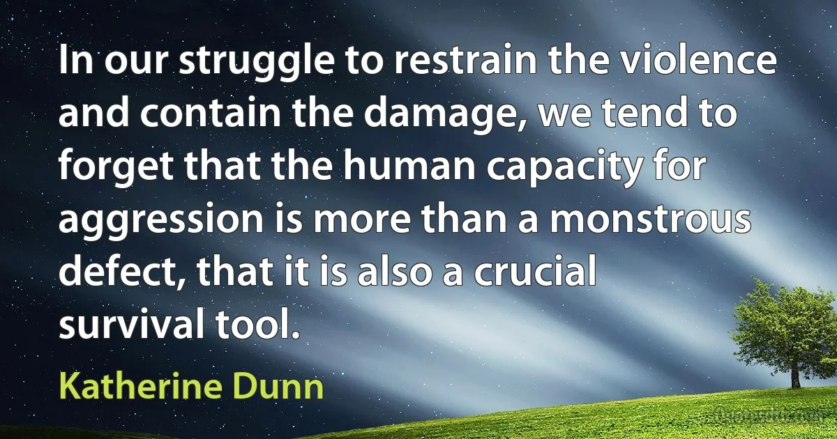 In our struggle to restrain the violence and contain the damage, we tend to forget that the human capacity for aggression is more than a monstrous defect, that it is also a crucial survival tool. (Katherine Dunn)