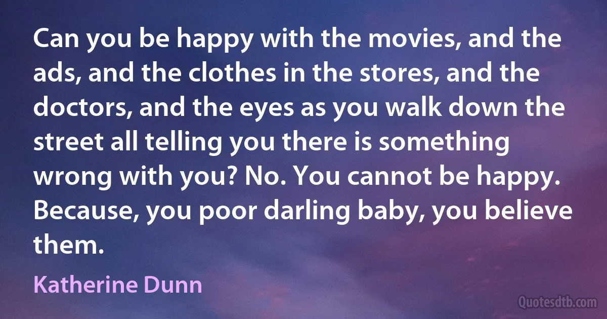 Can you be happy with the movies, and the ads, and the clothes in the stores, and the doctors, and the eyes as you walk down the street all telling you there is something wrong with you? No. You cannot be happy. Because, you poor darling baby, you believe them. (Katherine Dunn)