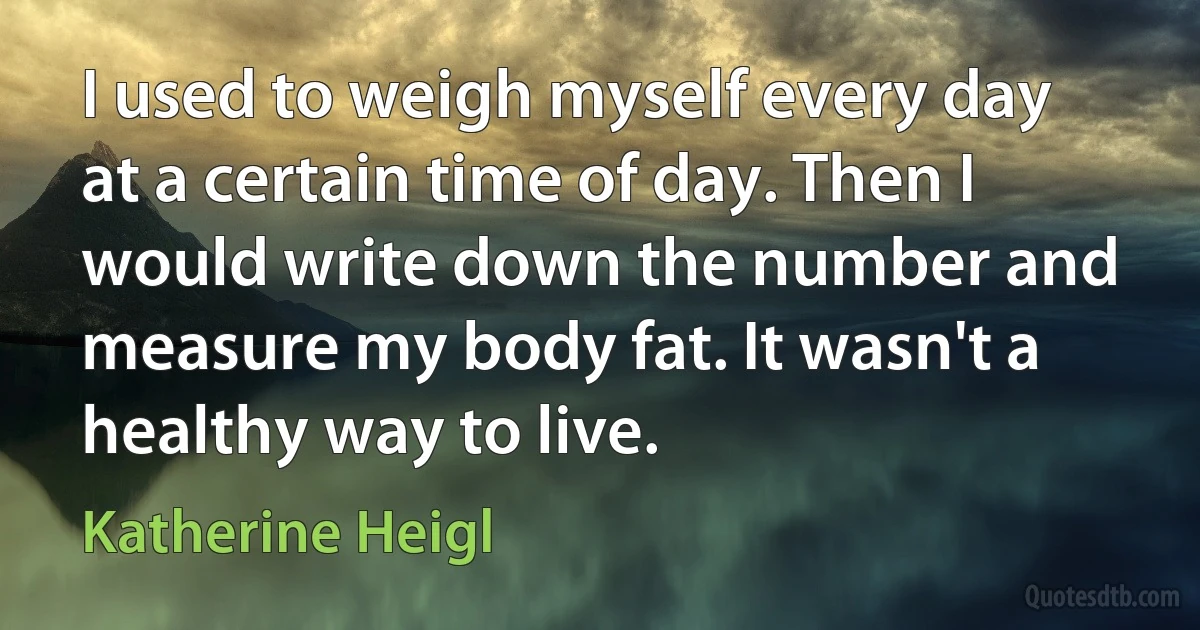 I used to weigh myself every day at a certain time of day. Then I would write down the number and measure my body fat. It wasn't a healthy way to live. (Katherine Heigl)