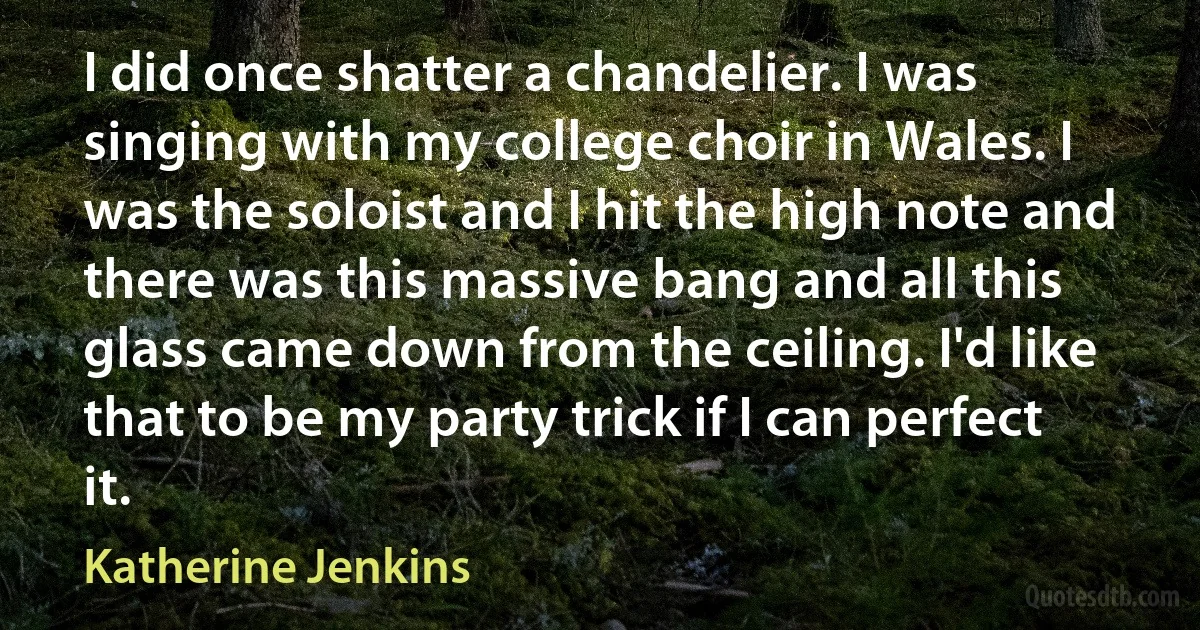 I did once shatter a chandelier. I was singing with my college choir in Wales. I was the soloist and I hit the high note and there was this massive bang and all this glass came down from the ceiling. I'd like that to be my party trick if I can perfect it. (Katherine Jenkins)