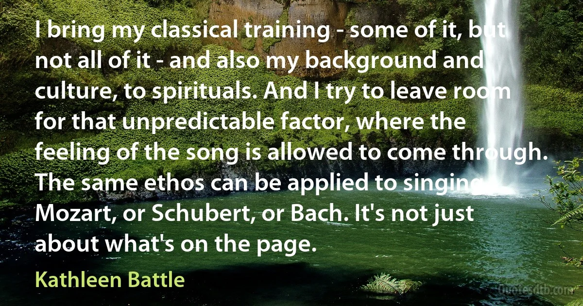 I bring my classical training - some of it, but not all of it - and also my background and culture, to spirituals. And I try to leave room for that unpredictable factor, where the feeling of the song is allowed to come through. The same ethos can be applied to singing Mozart, or Schubert, or Bach. It's not just about what's on the page. (Kathleen Battle)