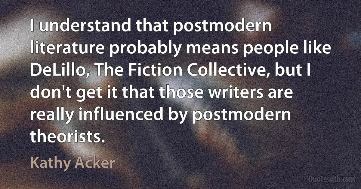 I understand that postmodern literature probably means people like DeLillo, The Fiction Collective, but I don't get it that those writers are really influenced by postmodern theorists. (Kathy Acker)