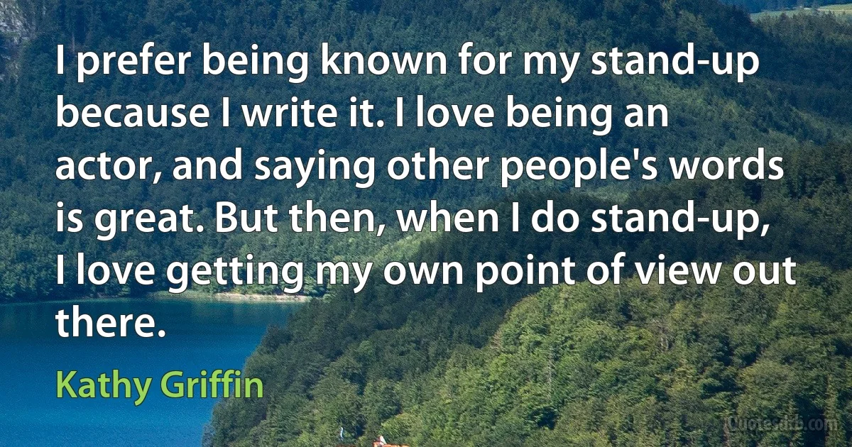 I prefer being known for my stand-up because I write it. I love being an actor, and saying other people's words is great. But then, when I do stand-up, I love getting my own point of view out there. (Kathy Griffin)